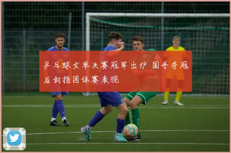 乒乓球女单决赛冠军出炉 国手夺冠后剑指团体赛表现