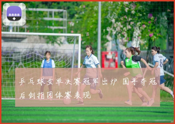 乒乓球女单决赛冠军出炉 国手夺冠后剑指团体赛表现